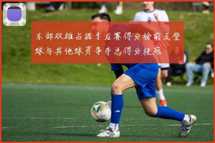 东部双雄占据季后赛得分榜前五登球与其他球员争夺总得分桂冠