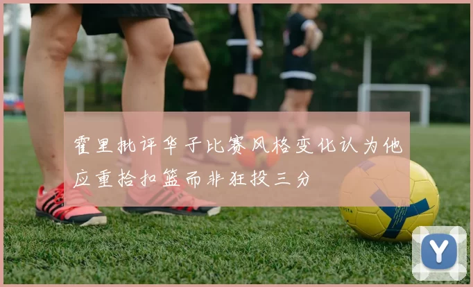 霍里批评华子比赛风格变化认为他应重拾扣篮而非狂投三分