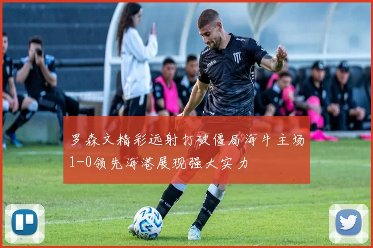 罗森文精彩远射打破僵局海牛主场1-0领先海港展现强大实力