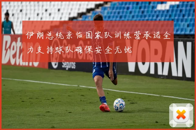 伊朗总统亲临国家队训练营承诺全力支持球队确保安全无忧