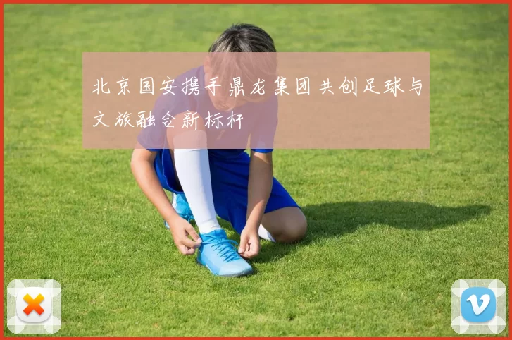北京国安携手鼎龙集团共创足球与文旅融合新标杆