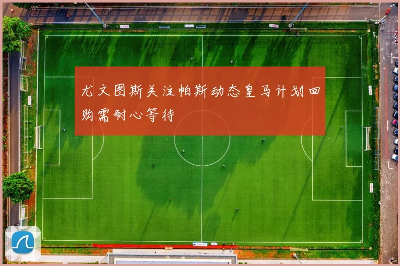 尤文图斯关注帕斯动态皇马计划回购需耐心等待
