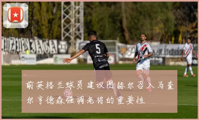 前英格兰球员建议图赫尔召入马奎尔亨德森强调老将的重要性