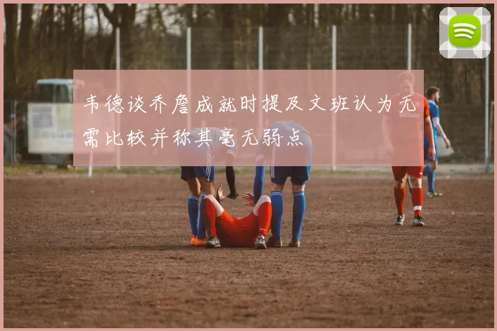 韦德谈乔詹成就时提及文班认为无需比较并称其毫无弱点