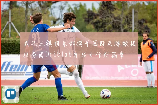武汉三镇俱乐部携手国际足球数据服务商Driblab开启合作新篇章