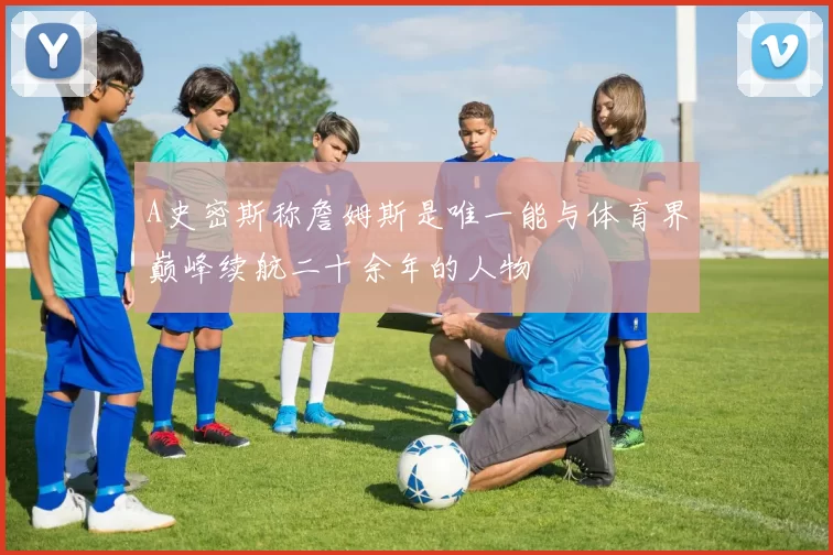 A史密斯称詹姆斯是唯一能与体育界巅峰续航二十余年的人物
