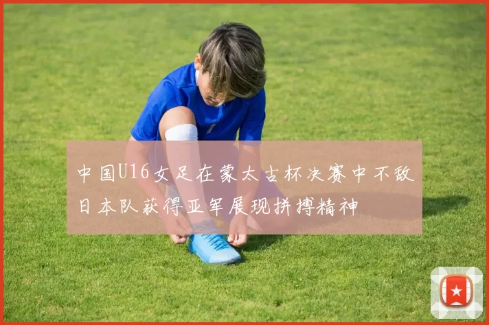 中国U16女足在蒙太古杯决赛中不敌日本队获得亚军展现拼搏精神