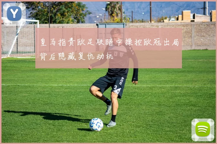 皇马指责欧足联暗中操控欧冠出局背后隐藏复仇动机