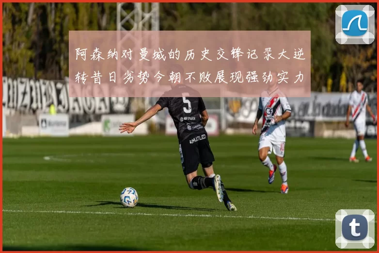 阿森纳对曼城的历史交锋记录大逆转昔日劣势今朝不败展现强劲实力
