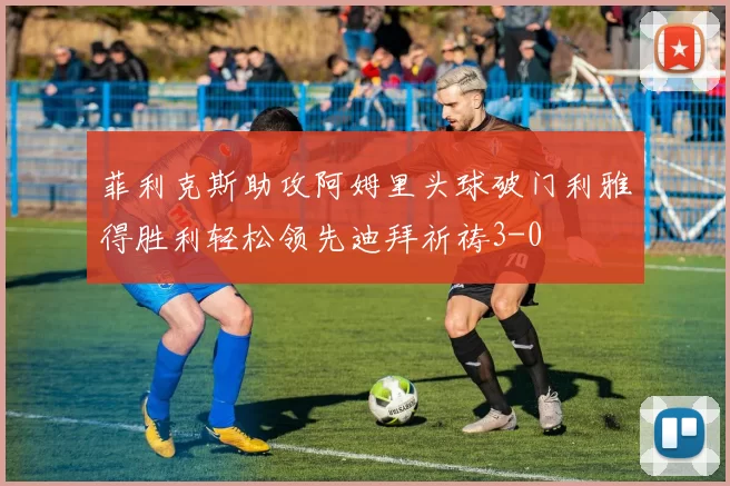 菲利克斯助攻阿姆里头球破门利雅得胜利轻松领先迪拜祈祷3-0