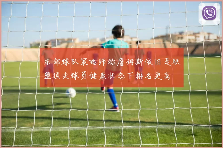 东部球队策略师称詹姆斯依旧是联盟顶尖球员健康状态下排名更高