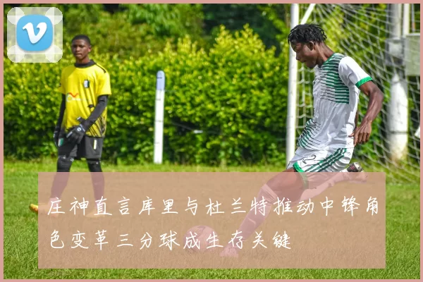 庄神直言库里与杜兰特推动中锋角色变革三分球成生存关键